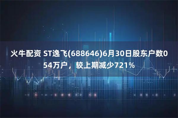 火牛配资 ST逸飞(688646)6月30日股东户数054万户，较上期减少721%