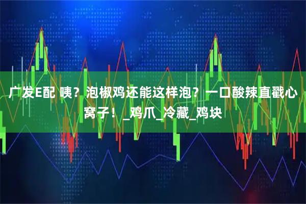 广发E配 咦？泡椒鸡还能这样泡？一口酸辣直戳心窝子！_鸡爪_冷藏_鸡块