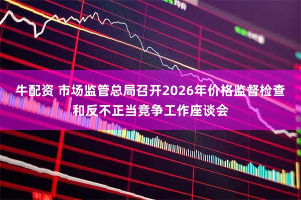 牛配资 市场监管总局召开2026年价格监督检查和反不正当竞争工作座谈会