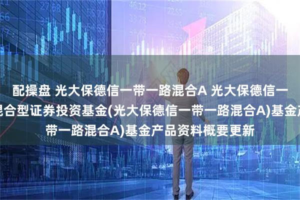 配操盘 光大保德信一带一路混合A 光大保德信一带一路战略主题混合型证券投资基金(光大保德信一带一路混合A)基金产品资料概要更新