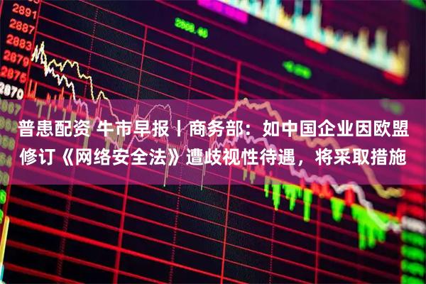 普患配资 牛市早报丨商务部：如中国企业因欧盟修订《网络安全法》遭歧视性待遇，将采取措施