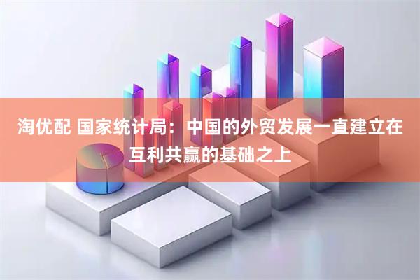 淘优配 国家统计局：中国的外贸发展一直建立在互利共赢的基础之上