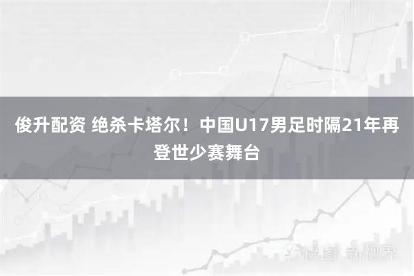 俊升配资 绝杀卡塔尔！中国U17男足时隔21年再登世少赛舞台