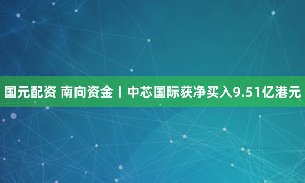 国元配资 南向资金丨中芯国际获净买入9.51亿港元